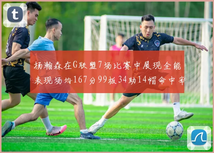 杨瀚森在G联盟7场比赛中展现全能表现场均167分99板34助14帽命中率超五成