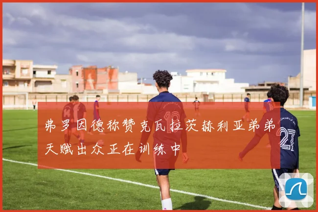 弗罗因德称赞克瓦拉茨赫利亚弟弟天赋出众正在训练中