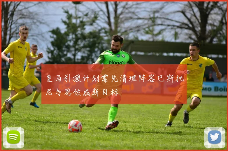 皇马引援计划需先清理阵容巴斯托尼与恩佐成新目标