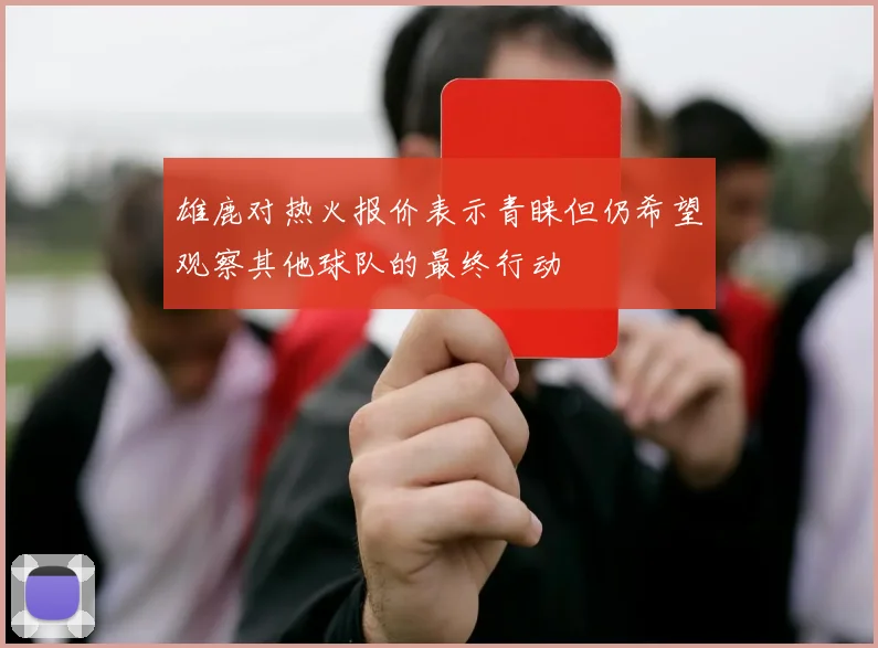 雄鹿对热火报价表示青睐但仍希望观察其他球队的最终行动
