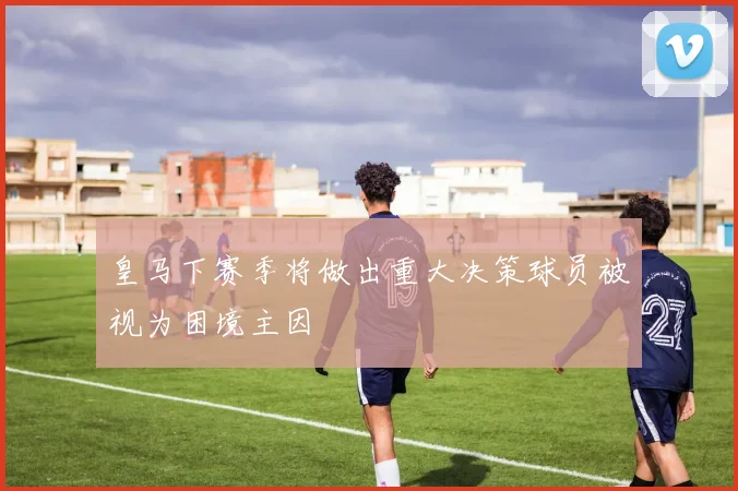 皇马下赛季将做出重大决策球员被视为困境主因