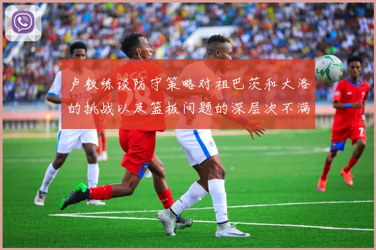 卢教练谈防守策略对祖巴茨和大洛的挑战以及篮板问题的深层次不满