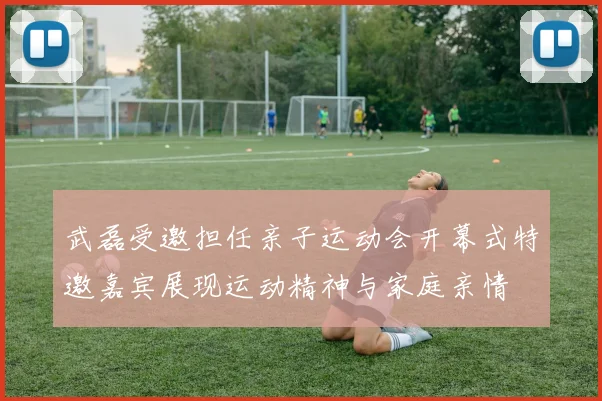 武磊受邀担任亲子运动会开幕式特邀嘉宾展现运动精神与家庭亲情
