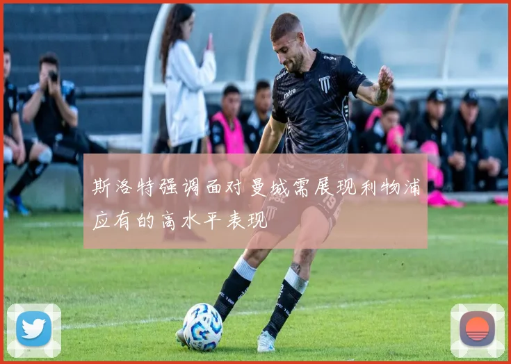 斯洛特强调面对曼城需展现利物浦应有的高水平表现