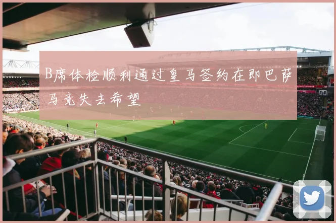 B席体检顺利通过皇马签约在即巴萨马竞失去希望