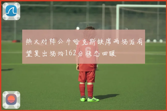 热火对阵公牛哈克斯缺席两场后有望复出场均162分状态回暖