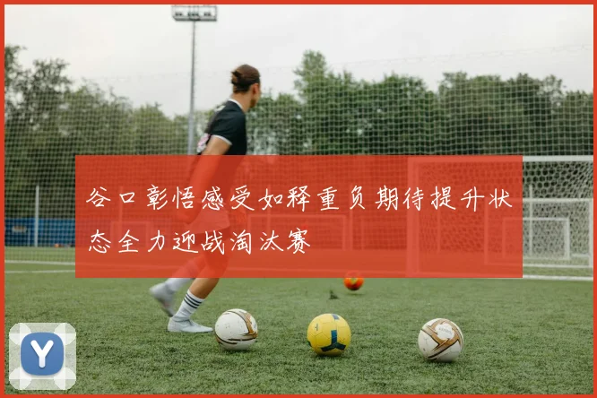 谷口彰悟感受如释重负期待提升状态全力迎战淘汰赛