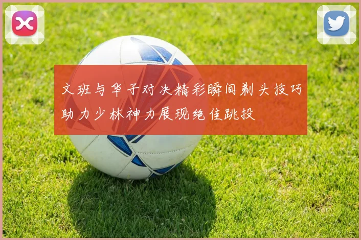 文班与华子对决精彩瞬间剃头技巧助力少林神力展现绝佳跳投