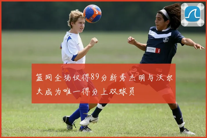 篮网全场仅得89分新秀杰明与沃尔夫成为唯一得分上双球员