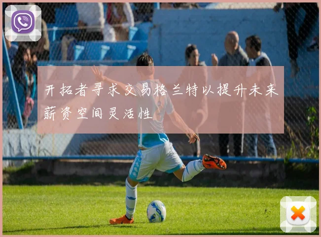 开拓者寻求交易格兰特以提升未来薪资空间灵活性